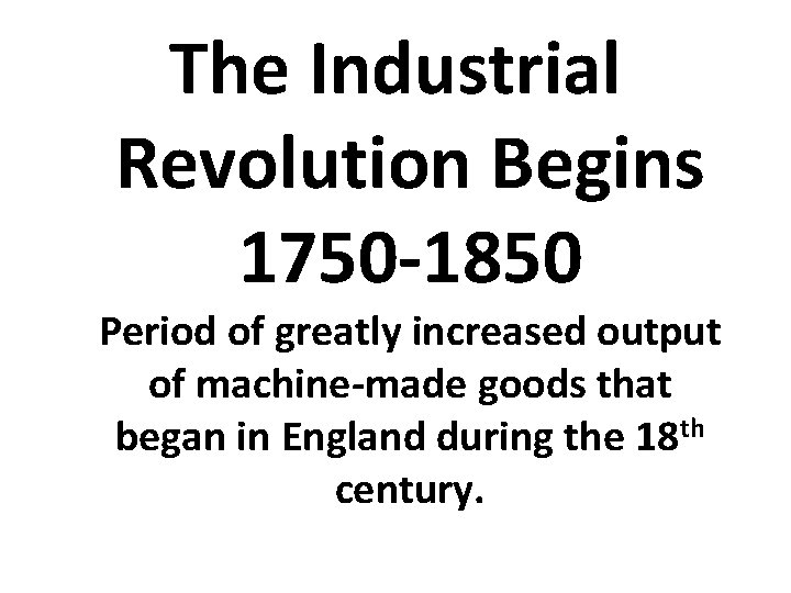 The Industrial Revolution Begins 1750 -1850 Period of greatly increased output of machine-made goods