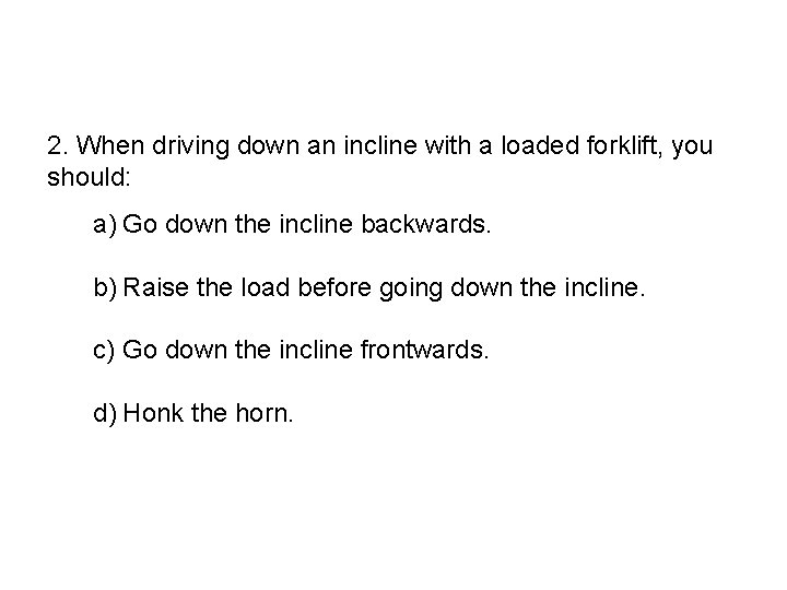 2. When driving down an incline with a loaded forklift, you should: a) Go