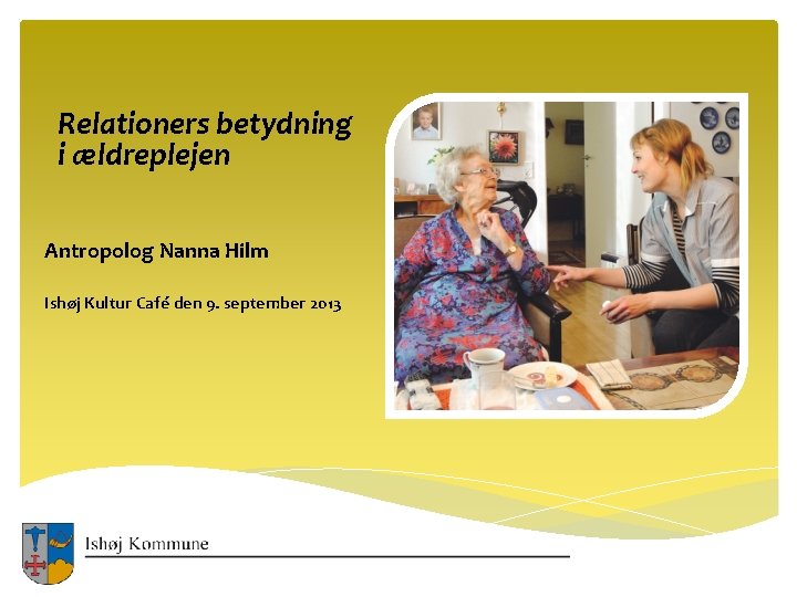 Relationers betydning i ældreplejen Antropolog Nanna Hilm Ishøj Kultur Café den 9. september 2013