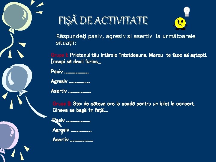 FIŞĂ DE ACTIVITATE Răspundeţi pasiv, agresiv şi asertiv la următoarele situaţii: Grupa I: Prietenul FIŞĂ DE ACTIVITATE Răspundeţi pasiv, agresiv şi asertiv la următoarele situaţii: Grupa I: Prietenul