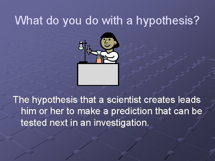 What do you do with a hypothesis? The hypothesis that a scientist creates leads