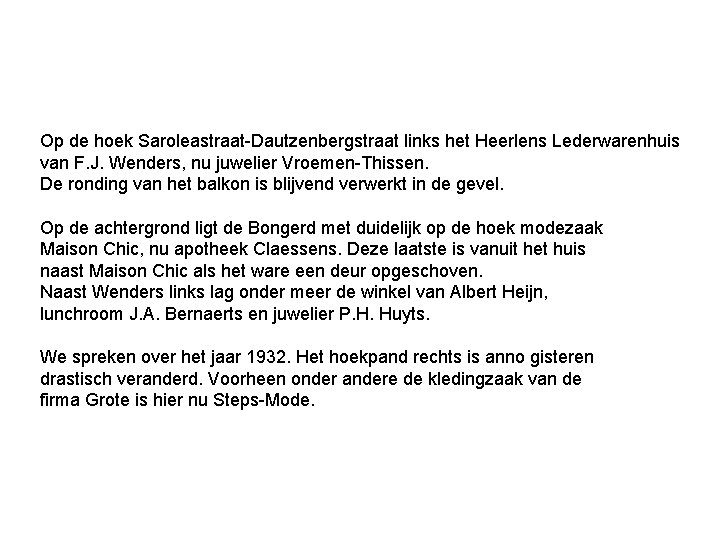 Op de hoek Saroleastraat-Dautzenbergstraat links het Heerlens Lederwarenhuis van F. J. Wenders, nu juwelier Op de hoek Saroleastraat-Dautzenbergstraat links het Heerlens Lederwarenhuis van F. J. Wenders, nu juwelier