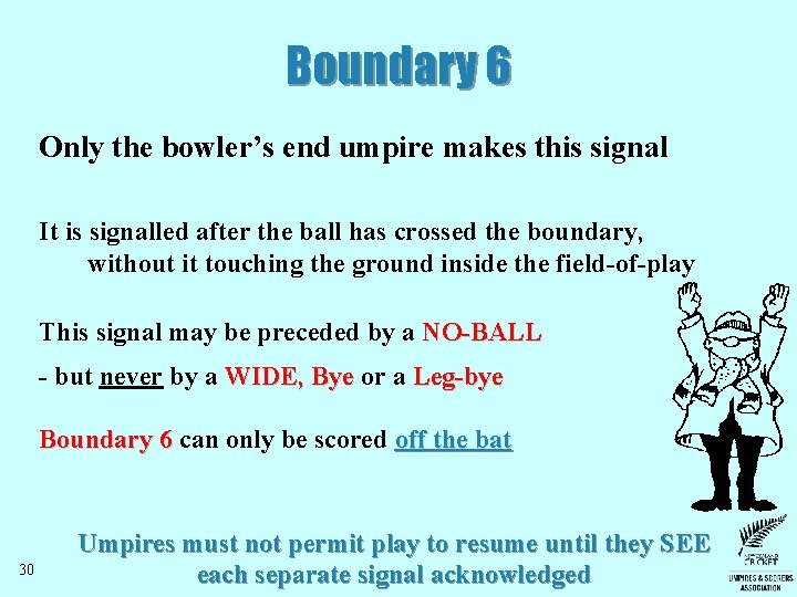 Boundary 6 Only the bowler’s end umpire makes this signal It is signalled after Boundary 6 Only the bowler’s end umpire makes this signal It is signalled after