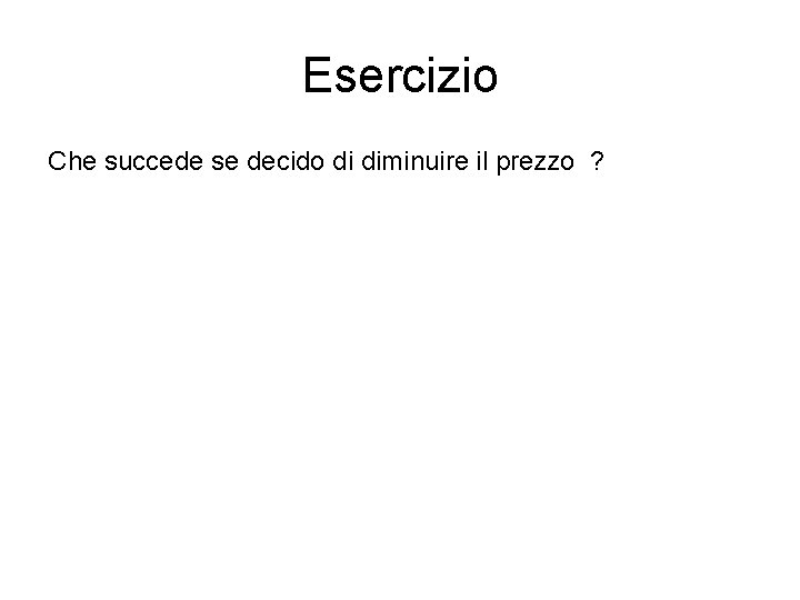 Esercizio Che succede se decido di diminuire il prezzo ? 