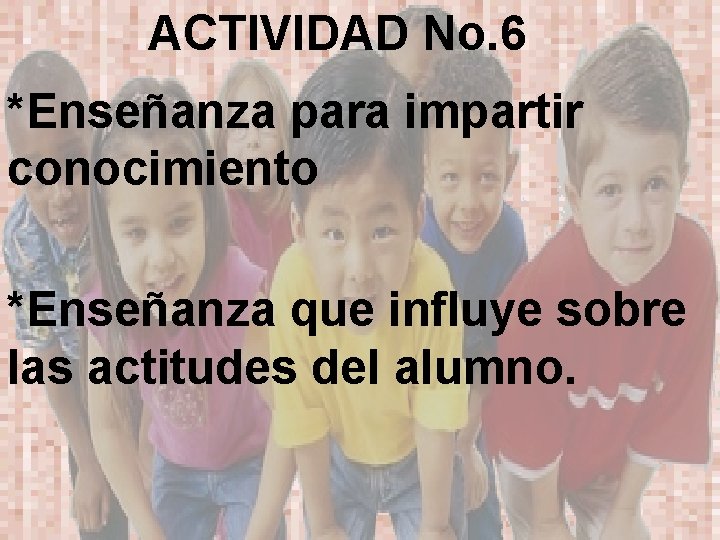 ACTIVIDAD No. 6 *Enseñanza para impartir conocimiento *Enseñanza que influye sobre las actitudes del