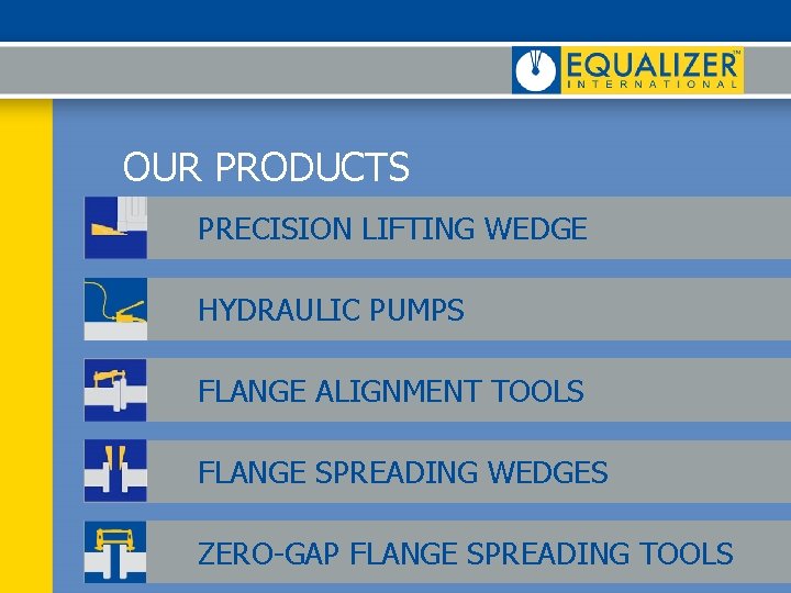 OUR PRODUCTS PRECISION LIFTING WEDGE HYDRAULIC PUMPS FLANGE ALIGNMENT TOOLS FLANGE SPREADING WEDGES ZERO-GAP OUR PRODUCTS PRECISION LIFTING WEDGE HYDRAULIC PUMPS FLANGE ALIGNMENT TOOLS FLANGE SPREADING WEDGES ZERO-GAP