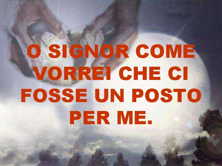 O SIGNOR COME VORREI CHE CI FOSSE UN POSTO PER ME. O SIGNOR COME VORREI CHE CI FOSSE UN POSTO PER ME.