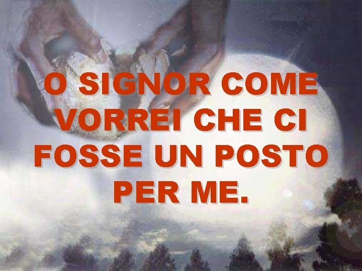O SIGNOR COME VORREI CHE CI FOSSE UN POSTO PER ME. O SIGNOR COME VORREI CHE CI FOSSE UN POSTO PER ME.