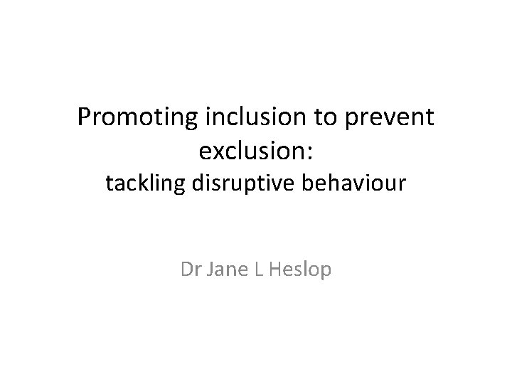 Promoting inclusion to prevent exclusion: tackling disruptive behaviour Dr Jane L Heslop 