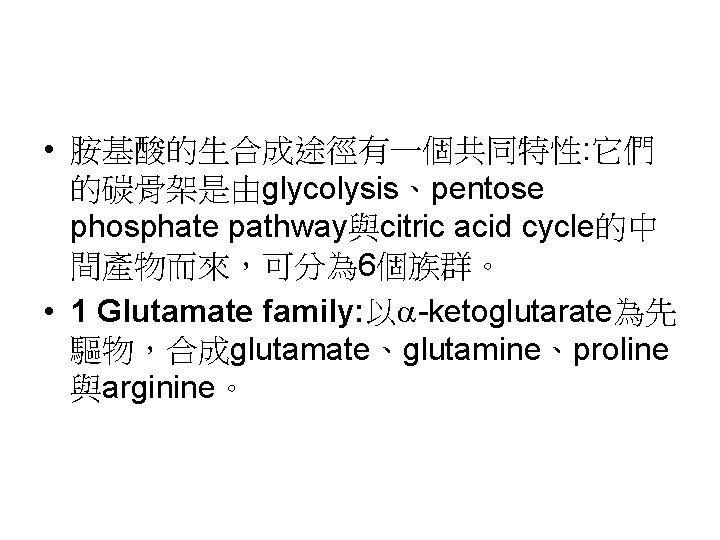  • 胺基酸的生合成途徑有一個共同特性: 它們 的碳骨架是由glycolysis、pentose phosphate pathway與citric acid cycle的中 間產物而來，可分為 6個族群。 • 1 Glutamate