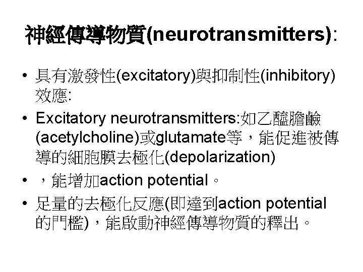 神經傳導物質(neurotransmitters): • 具有激發性(excitatory)與抑制性(inhibitory) 效應: • Excitatory neurotransmitters: 如乙醯膽鹼 (acetylcholine)或glutamate等，能促進被傳 導的細胞膜去極化(depolarization) • ，能增加action potential。 •