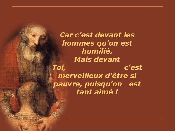 Car c’est devant les hommes qu’on est humilié. Mais devant Toi, c’est merveilleux d’être