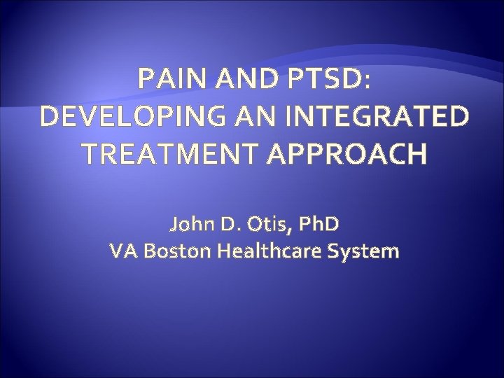 PAIN AND PTSD: DEVELOPING AN INTEGRATED TREATMENT APPROACH John D. Otis, Ph. D VA