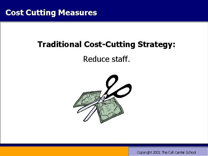 Cost Cutting Measures Traditional Cost-Cutting Strategy: Reduce staff. Copyright 2001 The Call Center School Cost Cutting Measures Traditional Cost-Cutting Strategy: Reduce staff. Copyright 2001 The Call Center School