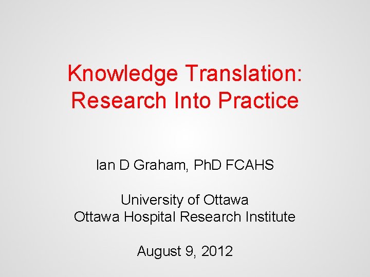Knowledge Translation: Research Into Practice Ian D Graham, Ph. D FCAHS University of Ottawa