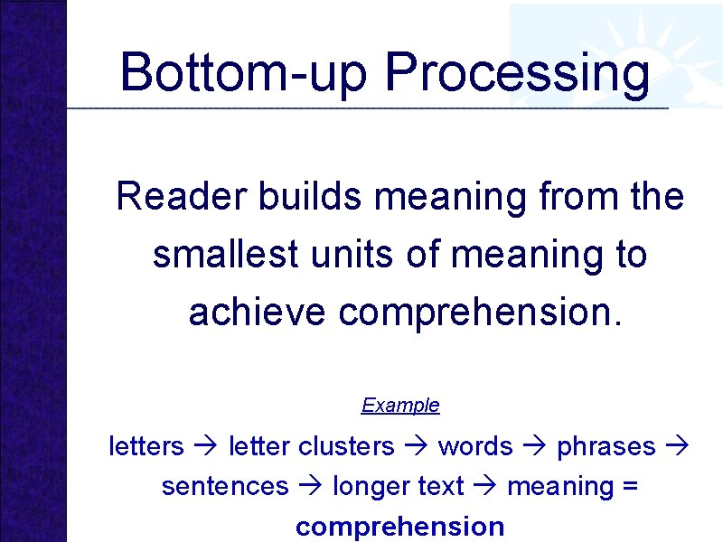 Bottom-up Processing Reader builds meaning from the smallest units of meaning to achieve comprehension.