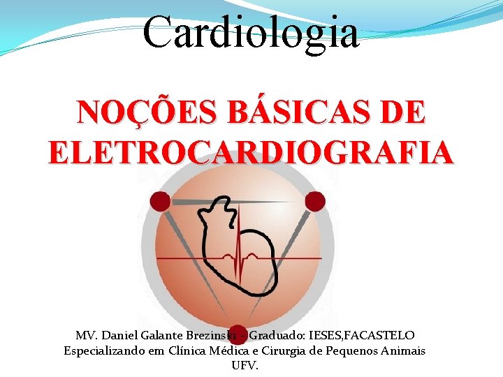 Cardiologia NOÇÕES BÁSICAS DE ELETROCARDIOGRAFIA MV. Daniel Galante Brezinski – Graduado: IESES, FACASTELO Especializando