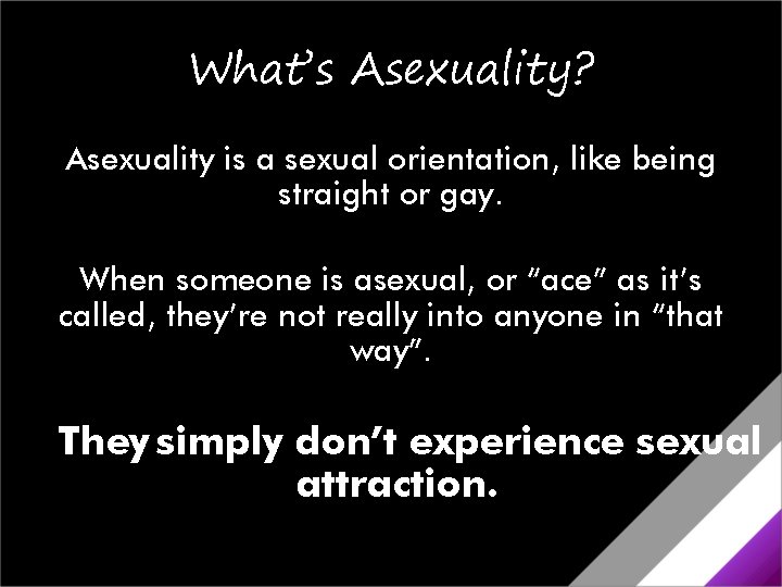 What’s Asexuality? Asexuality is a sexual orientation, like being straight or gay. When someone