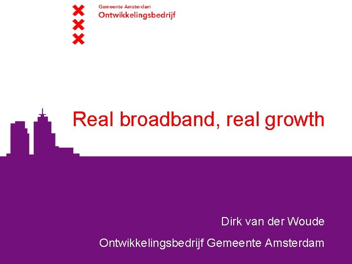 Real broadband, real growth Dirk van der Woude Ontwikkelingsbedrijf Gemeente Amsterdam 