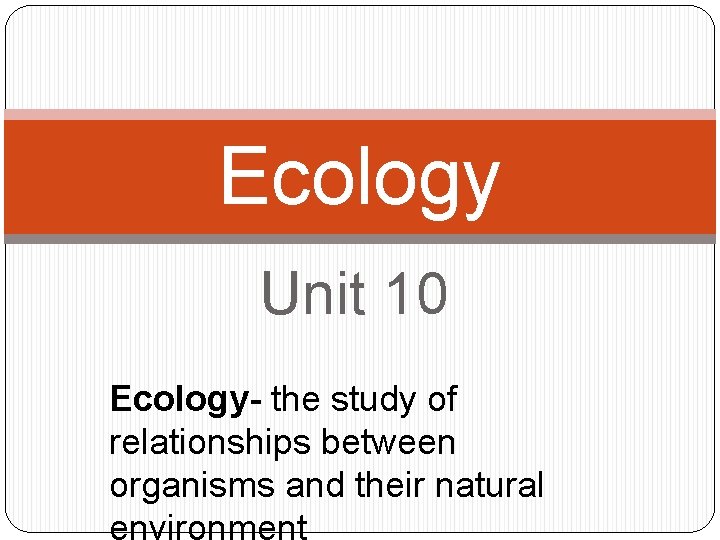 Ecology Unit 10 Ecology- the study of relationships between organisms and their natural 