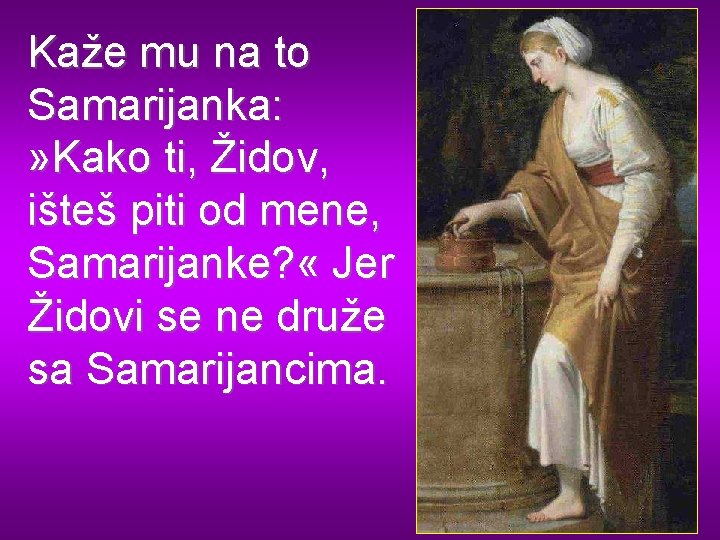 Kaže mu na to Samarijanka: » Kako ti, Židov, išteš piti od mene, Samarijanke?