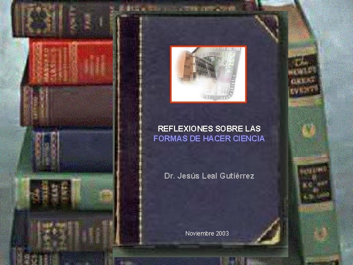 REFLEXIONES SOBRE LAS FORMAS DE HACER CIENCIA Dr. Jesús Leal Gutiérrez Noviembre 2003 