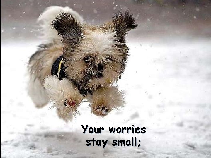 Your worries stay small; 