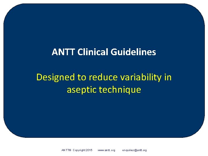 ANTT Clinical Guidelines Designed to reduce variability in aseptic technique ANTT® Copyright 2015 www.