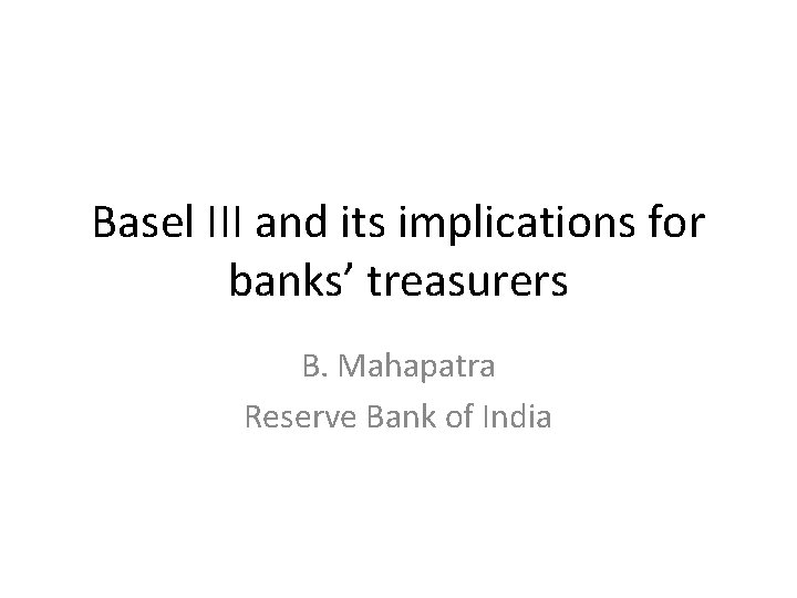 Basel III and its implications for banks’ treasurers B. Mahapatra Reserve Bank of India