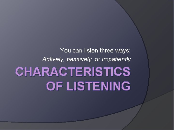 You can listen three ways: Actively, passively, or impatiently CHARACTERISTICS OF LISTENING 