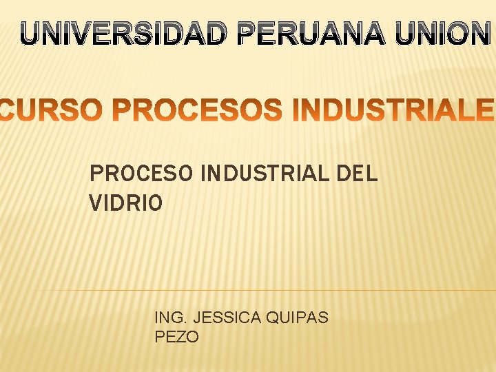 UNIVERSIDAD PERUANA UNION PROCESO INDUSTRIAL DEL VIDRIO ING. JESSICA QUIPAS PEZO 