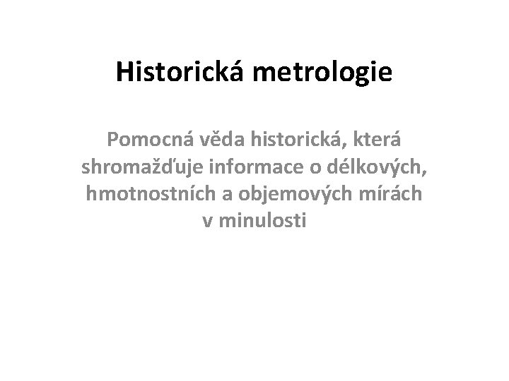 Historická metrologie Pomocná věda historická, která shromažďuje informace o délkových, hmotnostních a objemových mírách
