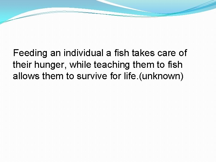 Feeding an individual a fish takes care of their hunger, while teaching them to