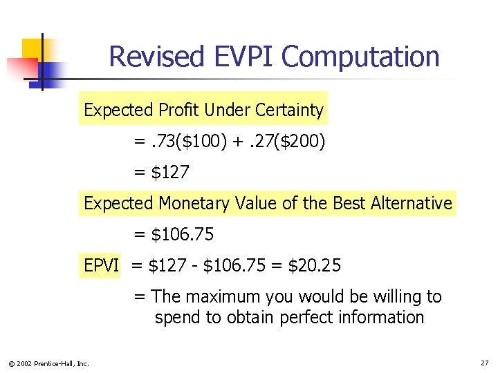Revised EVPI Computation Expected Profit Under Certainty =. 73($100) +. 27($200) = $127 Expected Revised EVPI Computation Expected Profit Under Certainty =. 73($100) +. 27($200) = $127 Expected