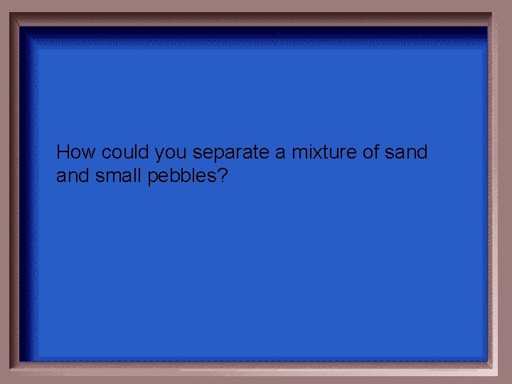 How could you separate a mixture of sand small pebbles? 