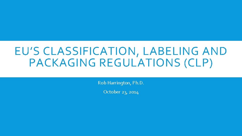 EU’S CLASSIFICATION, LABELING AND PACKAGING REGULATIONS (CLP) Rob Harrington, Ph. D. October 23, 2014