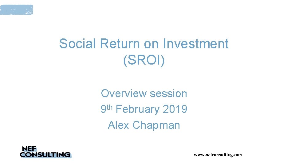 Social Return on Investment (SROI) Overview session 9 th February 2019 Alex Chapman www.