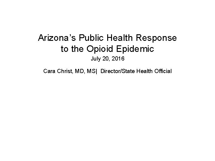 Arizona’s Public Health Response to the Opioid Epidemic July 20, 2016 Cara Christ, MD,
