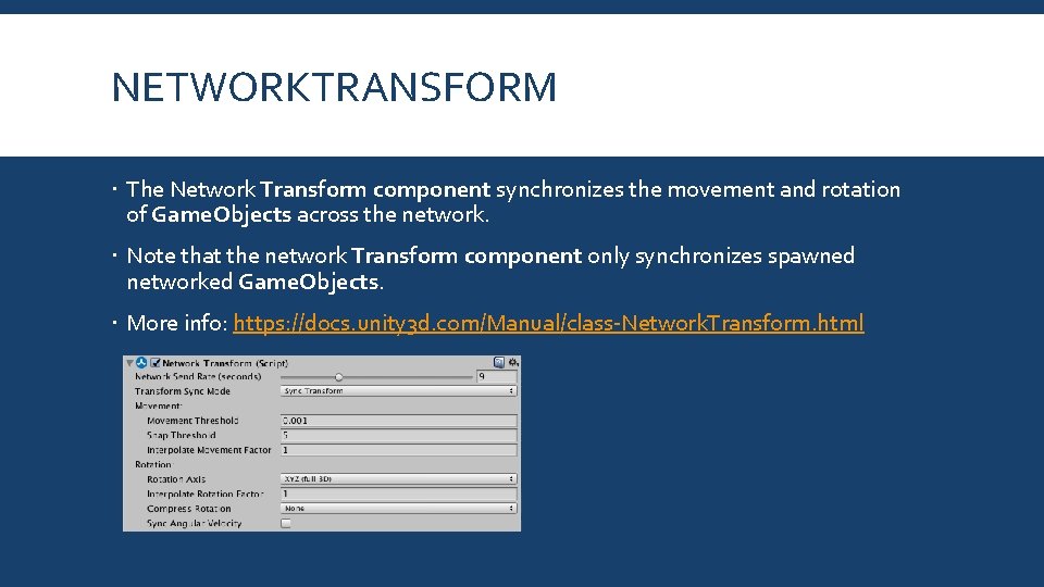 NETWORKTRANSFORM The Network Transform component synchronizes the movement and rotation of Game. Objects across NETWORKTRANSFORM The Network Transform component synchronizes the movement and rotation of Game. Objects across