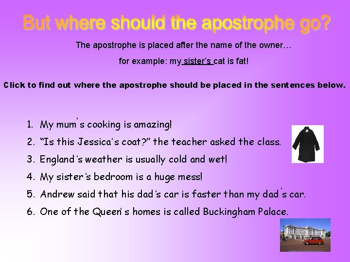 The apostrophe is placed after the name of the owner… for example: my sister’s The apostrophe is placed after the name of the owner… for example: my sister’s