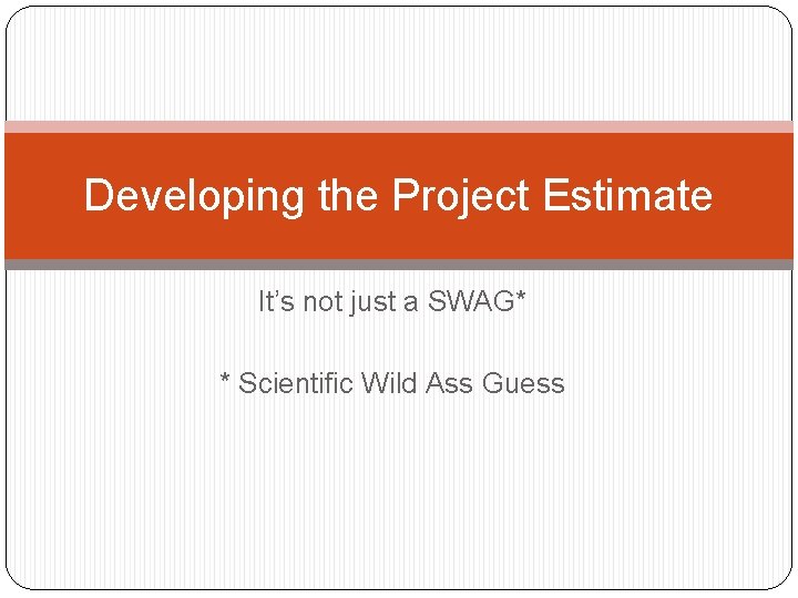 Developing the Project Estimate It’s not just a SWAG* * Scientific Wild Ass Guess