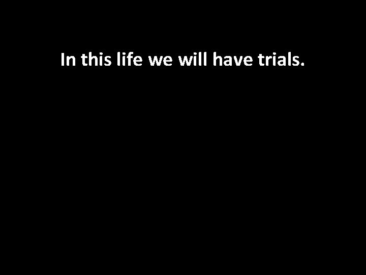 In this life we will have trials. 