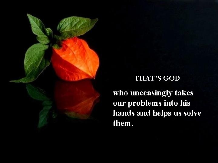 THAT’S GOD who unceasingly takes our problems into his hands and helps us solve
