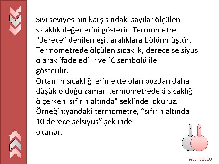 Sıvı seviyesinin karşısındaki sayılar ölçülen sıcaklık değerlerini gösterir. Termometre “derece” denilen eşit aralıklara bölünmüştür.