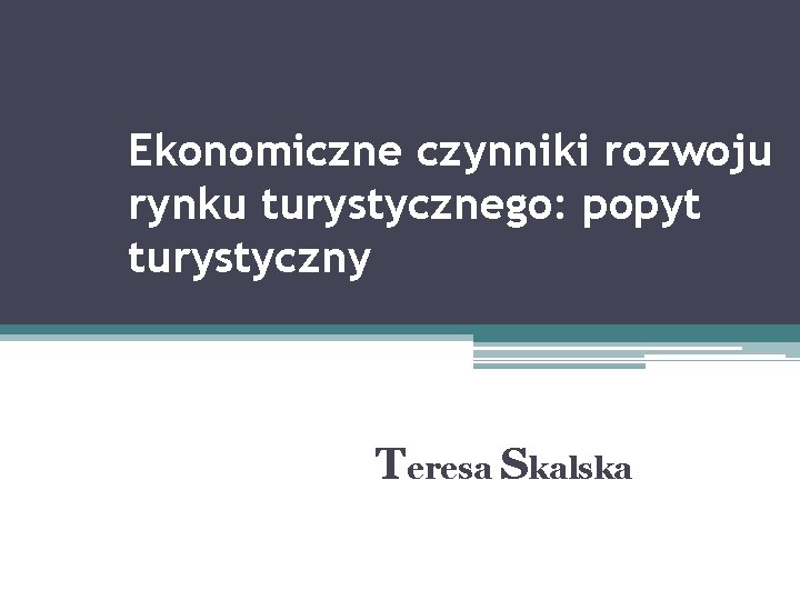 Ekonomiczne czynniki rozwoju rynku turystycznego: popyt turystyczny Teresa Skalska 