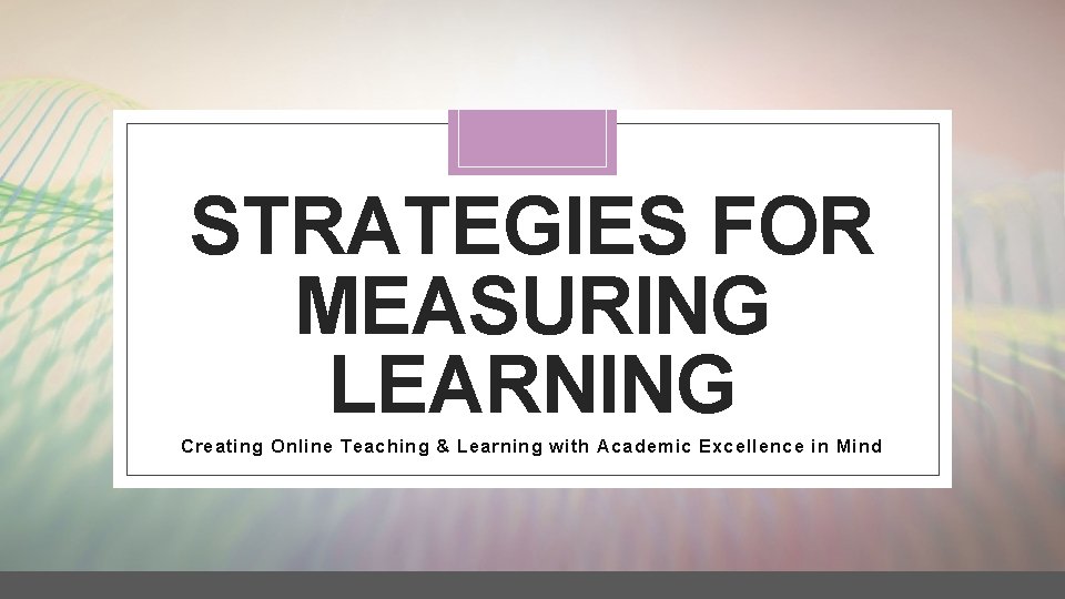 STRATEGIES FOR MEASURING LEARNING Creating Online Teaching & Learning with Academic Excellence in Mind
