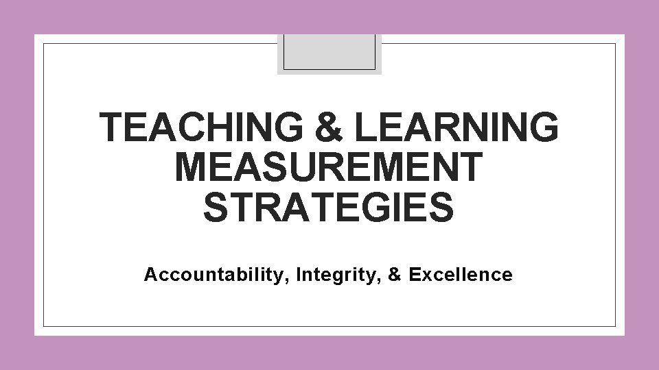 TEACHING & LEARNING MEASUREMENT STRATEGIES Accountability, Integrity, & Excellence 