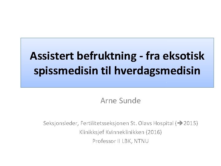 Assistert befruktning - fra eksotisk spissmedisin til hverdagsmedisin Arne Sunde Seksjonsleder, Fertilitetsseksjonen St. Olavs