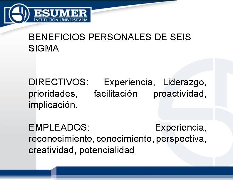 BENEFICIOS PERSONALES DE SEIS SIGMA DIRECTIVOS: Experiencia, Liderazgo, prioridades, facilitación proactividad, implicación. EMPLEADOS: Experiencia, BENEFICIOS PERSONALES DE SEIS SIGMA DIRECTIVOS: Experiencia, Liderazgo, prioridades, facilitación proactividad, implicación. EMPLEADOS: Experiencia,