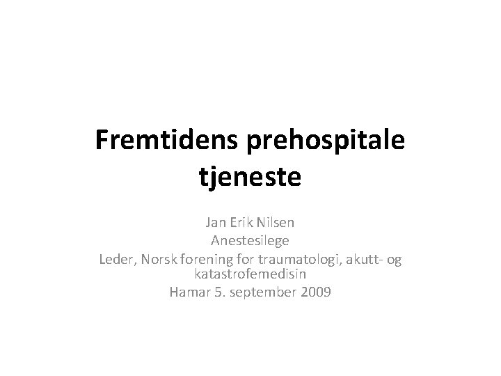 Fremtidens prehospitale tjeneste Jan Erik Nilsen Anestesilege Leder, Norsk forening for traumatologi, akutt- og